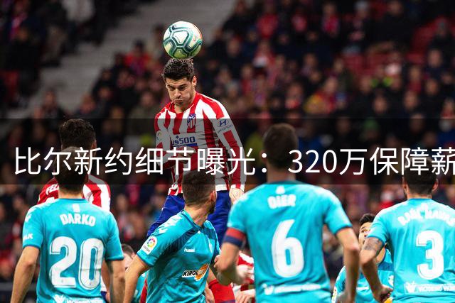 比尔新约细节曝光：320万保障薪资引关注